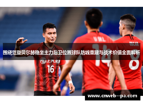 围绕范登贝尔赫稳坐主力后卫位置球队防线重建与战术价值全面解析 围绕范登贝尔赫稳坐主力后卫位置球队防线重建与战术价值全面解析