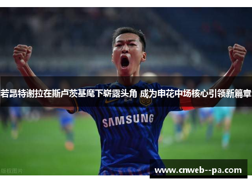 若昂特谢拉在斯卢茨基麾下崭露头角 成为申花中场核心引领新篇章