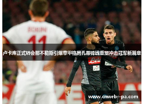 卢卡库正式转会那不勒斯引爆意甲格局孔蒂锋线重塑冲击冠军新篇章